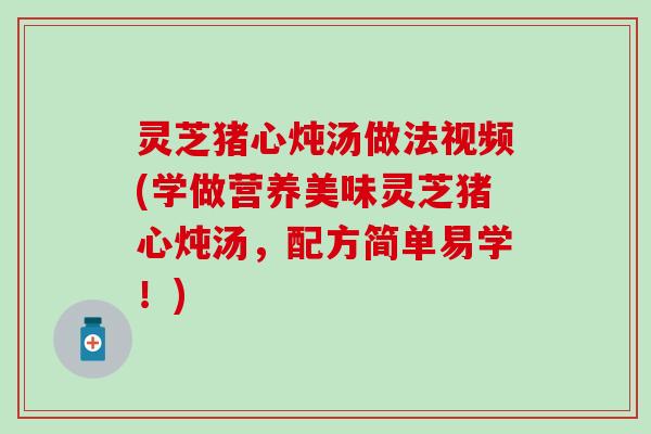 灵芝猪心炖汤做法视频(学做营养美味灵芝猪心炖汤，配方简单易学！)