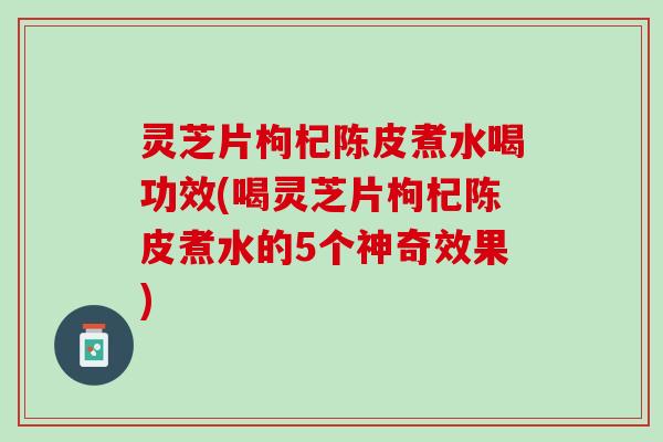 灵芝片枸杞陈皮煮水喝功效(喝灵芝片枸杞陈皮煮水的5个神奇效果)