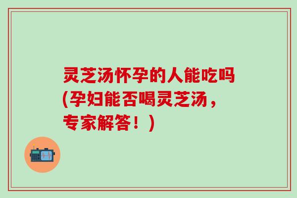 灵芝汤怀孕的人能吃吗(孕妇能否喝灵芝汤，专家解答！)