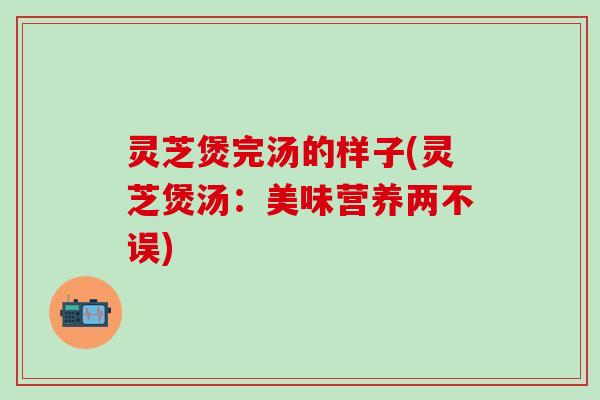灵芝煲完汤的样子(灵芝煲汤：美味营养两不误)