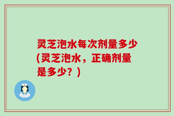 灵芝泡水每次剂量多少(灵芝泡水，正确剂量是多少？)