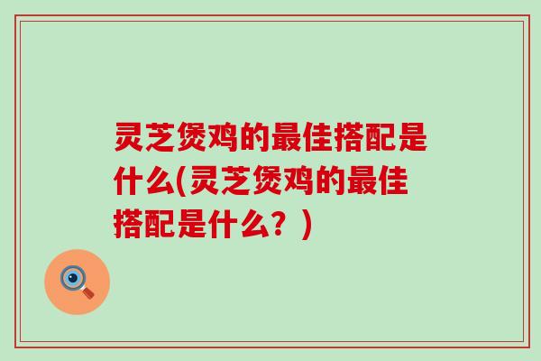 灵芝煲鸡的最佳搭配是什么(灵芝煲鸡的最佳搭配是什么？)