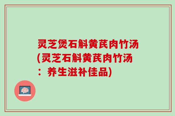 灵芝煲石斛黄芪肉竹汤(灵芝石斛黄芪肉竹汤：养生滋补佳品)