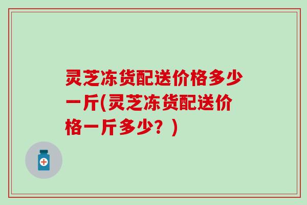 灵芝冻货配送价格多少一斤(灵芝冻货配送价格一斤多少？)