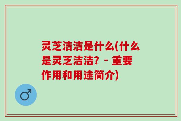 灵芝洁洁是什么(什么是灵芝洁洁？- 重要作用和用途简介)