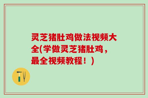 灵芝猪肚鸡做法视频大全(学做灵芝猪肚鸡，最全视频教程！)