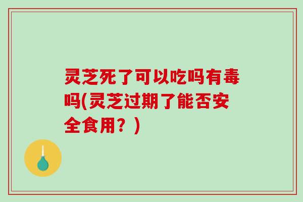 灵芝死了可以吃吗有毒吗(灵芝过期了能否安全食用？)