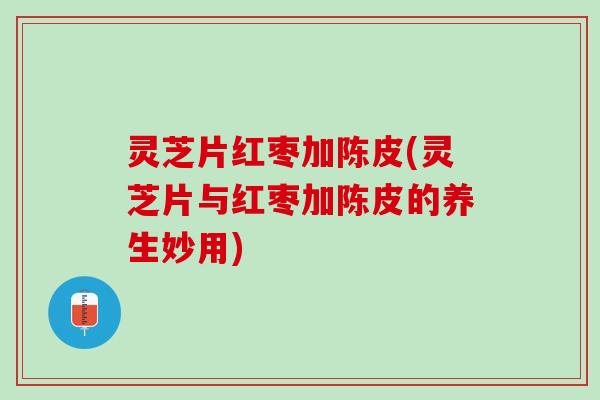 灵芝片红枣加陈皮(灵芝片与红枣加陈皮的养生妙用)