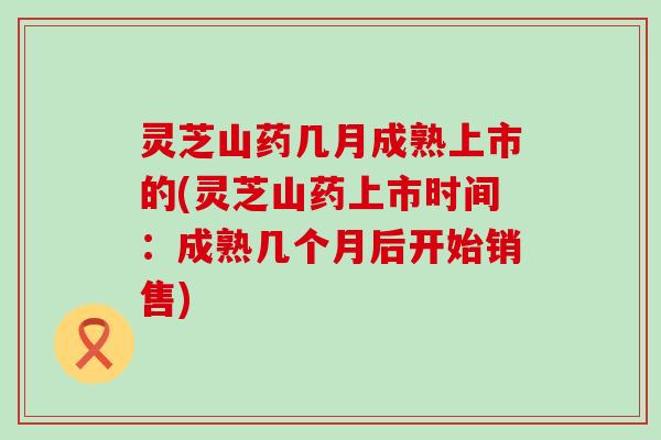 灵芝山药几月成熟上市的(灵芝山药上市时间：成熟几个月后开始销售)