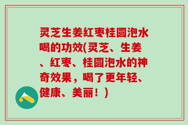 灵芝生姜红枣桂圆泡水喝的功效(灵芝、生姜、红枣、桂圆泡水的神奇效果，喝了更年轻、健康、美丽！)