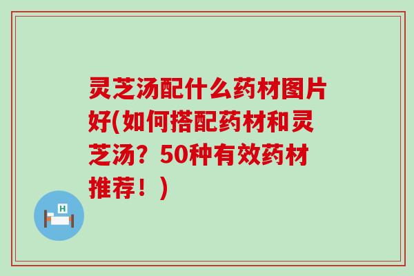 灵芝汤配什么药材图片好(如何搭配药材和灵芝汤？50种有效药材推荐！)