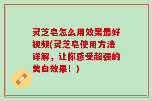 灵芝皂怎么用效果最好视频(灵芝皂使用方法详解，让你感受超强的美白效果！)