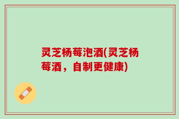 灵芝杨莓泡酒(灵芝杨莓酒，自制更健康)