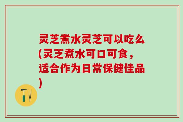 灵芝煮水灵芝可以吃么(灵芝煮水可口可食，适合作为日常保健佳品)