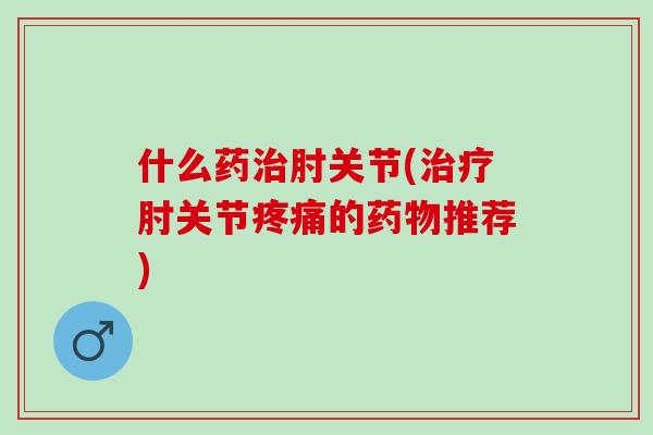 什么药治肘关节(治疗肘关节疼痛的药物推荐)