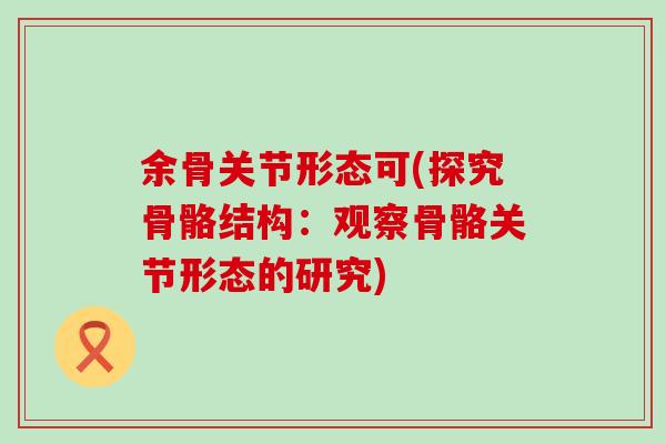 余骨关节形态可(探究骨骼结构：观察骨骼关节形态的研究)