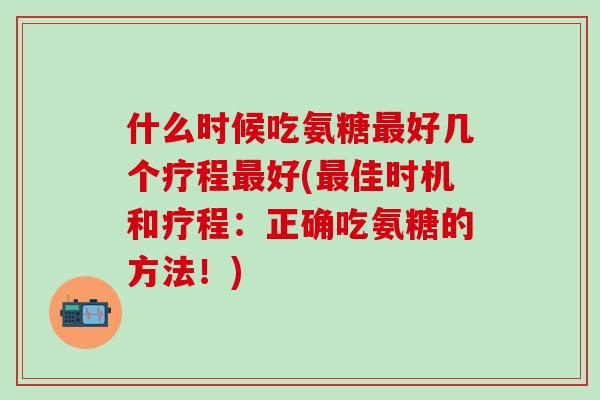 什么时候吃氨糖最好几个疗程最好(最佳时机和疗程：正确吃氨糖的方法！)