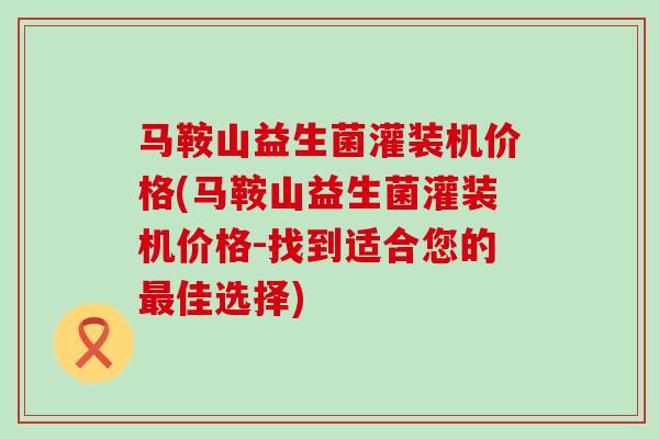 马鞍山益生菌灌装机价格(马鞍山益生菌灌装机价格-找到适合您的最佳选择)
