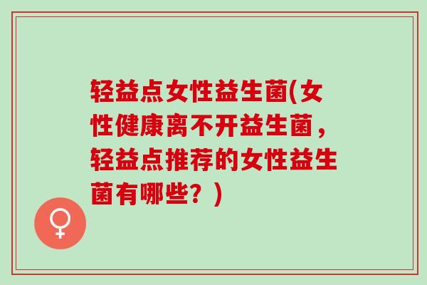 轻益点女性益生菌(女性健康离不开益生菌，轻益点推荐的女性益生菌有哪些？)