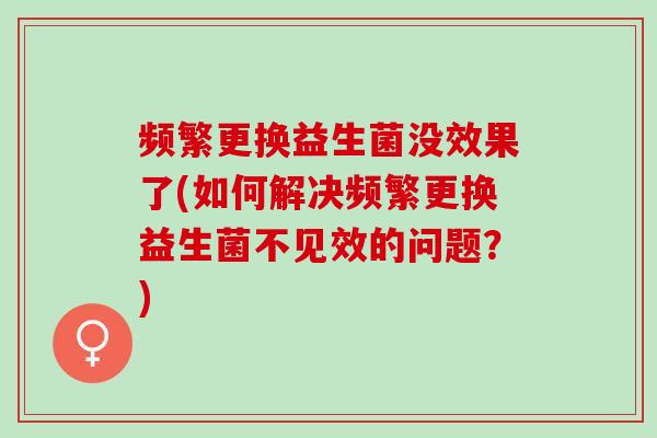 频繁更换益生菌没效果了(如何解决频繁更换益生菌不见效的问题？)