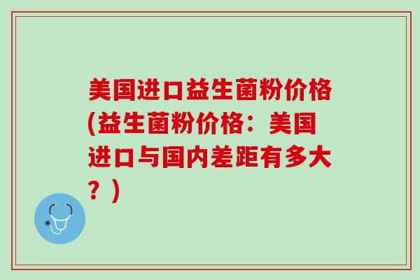 美国进口益生菌粉价格(益生菌粉价格：美国进口与国内差距有多大？)
