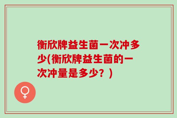 衡欣牌益生菌一次冲多少(衡欣牌益生菌的一次冲量是多少？)