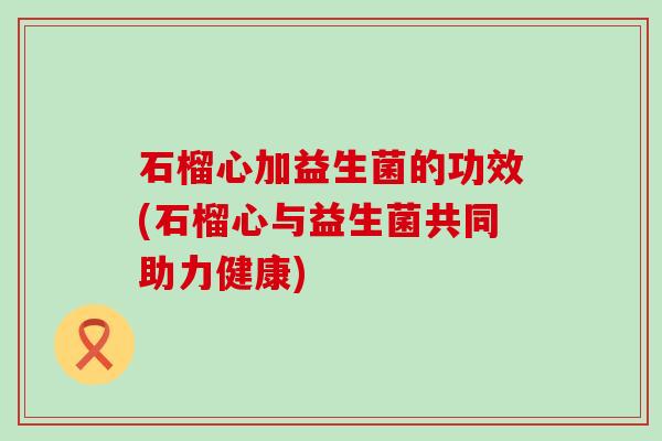 石榴心加益生菌的功效(石榴心与益生菌共同助力健康)