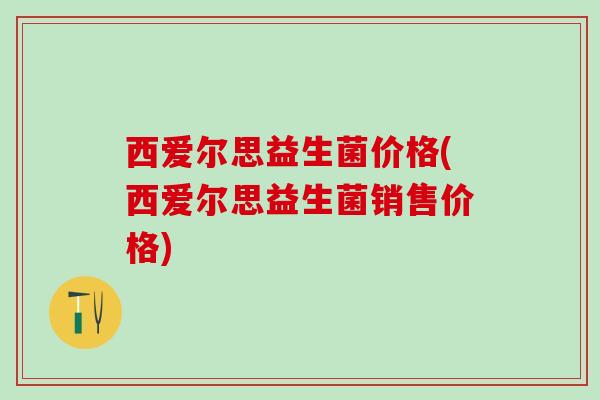 西爱尔思益生菌价格(西爱尔思益生菌销售价格)
