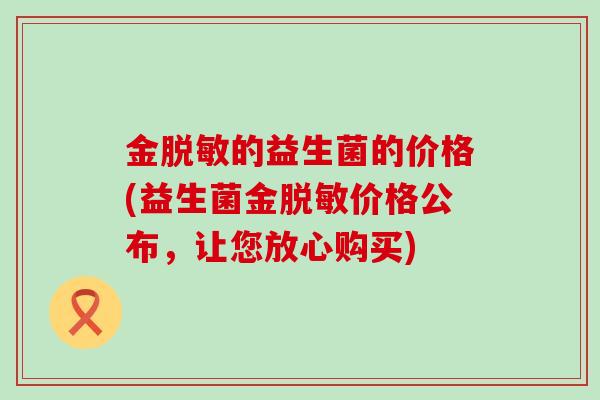 金脱敏的益生菌的价格(益生菌金脱敏价格公布，让您放心购买)