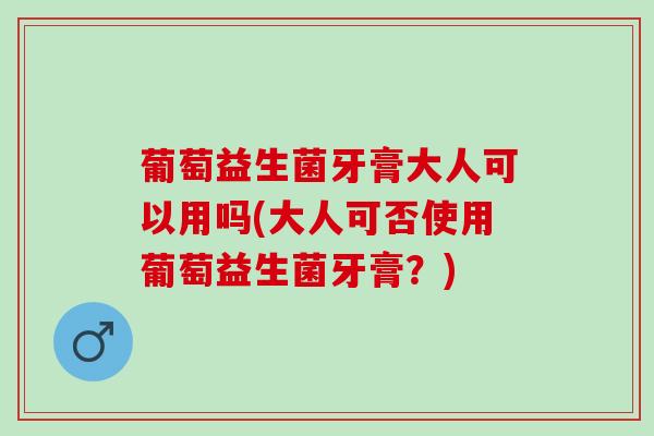 葡萄益生菌牙膏大人可以用吗(大人可否使用葡萄益生菌牙膏？)