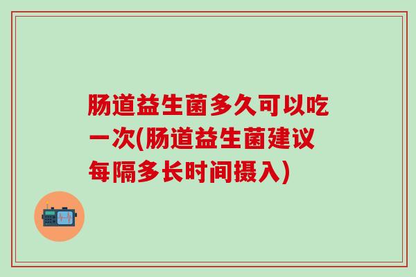 肠道益生菌多久可以吃一次(肠道益生菌建议每隔多长时间摄入)