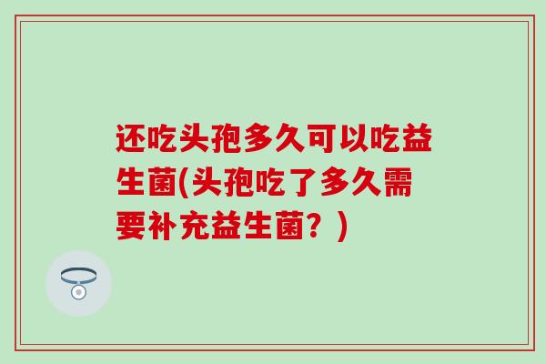 还吃头孢多久可以吃益生菌(头孢吃了多久需要补充益生菌？)