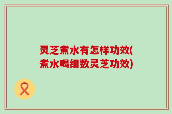 灵芝煮水有怎样功效(煮水喝细数灵芝功效)
