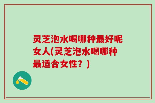 灵芝泡水喝哪种最好呢女人(灵芝泡水喝哪种最适合女性？)