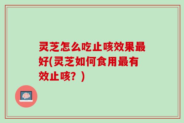 灵芝怎么吃止咳效果最好(灵芝如何食用最有效止咳？)