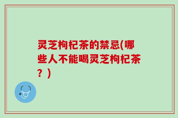 灵芝枸杞茶的禁忌(哪些人不能喝灵芝枸杞茶？)