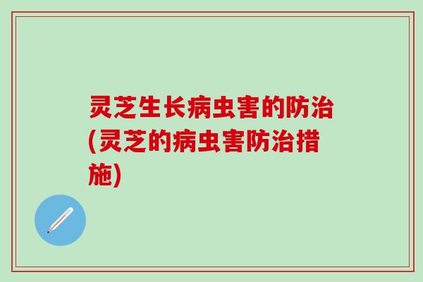 灵芝生长病虫害的防治(灵芝的病虫害防治措施)