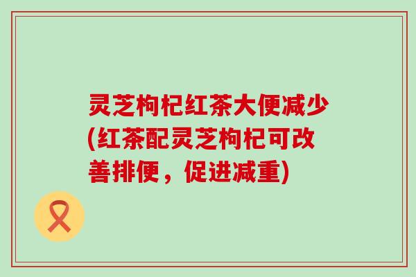 灵芝枸杞红茶大便减少(红茶配灵芝枸杞可改善排便，促进减重)