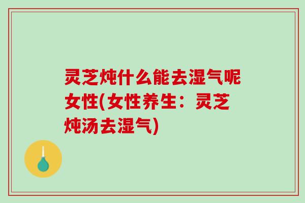 灵芝炖什么能去湿气呢女性(女性养生：灵芝炖汤去湿气)