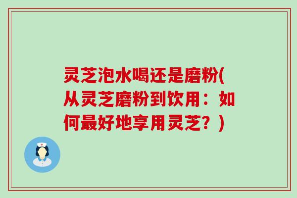 灵芝泡水喝还是磨粉(从灵芝磨粉到饮用：如何最好地享用灵芝？)
