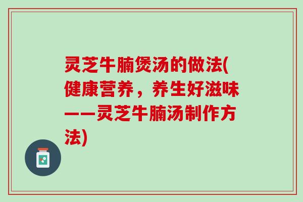灵芝牛腩煲汤的做法(健康营养，养生好滋味——灵芝牛腩汤制作方法)