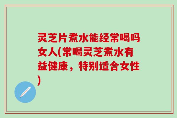 灵芝片煮水能经常喝吗女人(常喝灵芝煮水有益健康，特别适合女性)