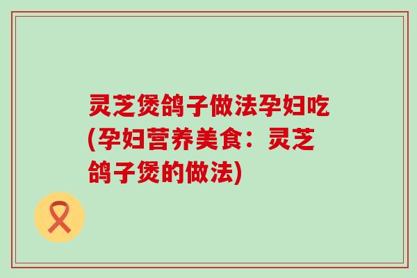 灵芝煲鸽子做法孕妇吃(孕妇营养美食：灵芝鸽子煲的做法)