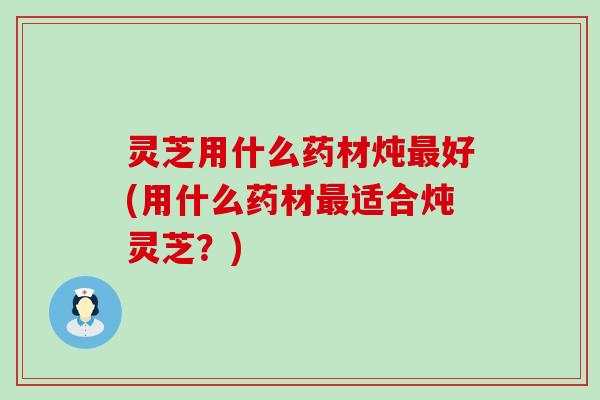 灵芝用什么药材炖最好(用什么药材最适合炖灵芝？)