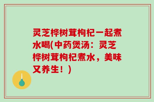 灵芝桦树茸枸杞一起煮水喝(中药煲汤：灵芝桦树茸枸杞煮水，美味又养生！)