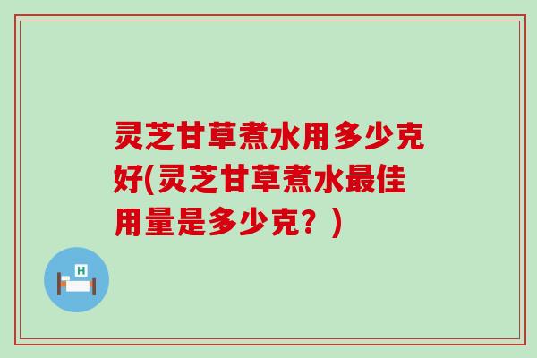 灵芝甘草煮水用多少克好(灵芝甘草煮水最佳用量是多少克？)