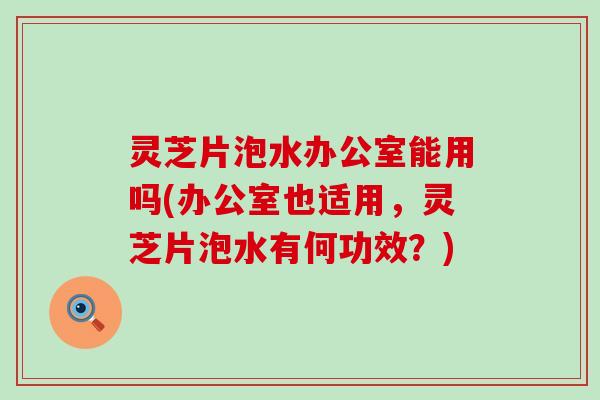 灵芝片泡水办公室能用吗(办公室也适用，灵芝片泡水有何功效？)