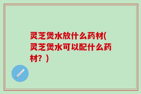 灵芝煲水放什么药材(灵芝煲水可以配什么药材？)