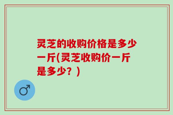 灵芝的收购价格是多少一斤(灵芝收购价一斤是多少?) 灵芝的收购价格是多少一斤(灵芝收购价一斤是多少?)