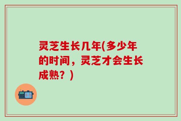 灵芝生长几年(多少年的时间，灵芝才会生长成熟？)